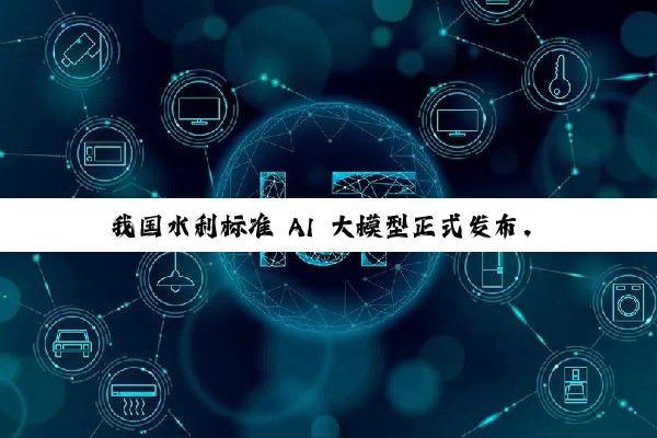 我国水利标准 AI 大模型正式发布，采用海量知识库 + DeepSeek / Qwen 双模型