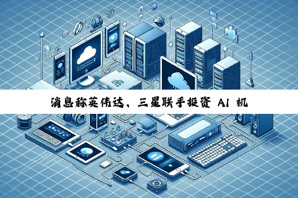 消息称英伟达、三星联手投资 AI 机器人公司 Skild AI，估值达 45 亿美元